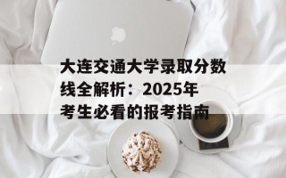 大连交通大学录取分数线全解析：2025年考生必看的报考指南