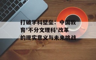 打破学科壁垒：中国教育'不分文理科'改革的现实意义与未来挑战