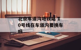 北京车道沟地铁站 10号线在车道沟要换车吗