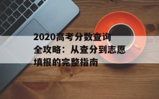 2020高考分数查询全攻略：从查分到志愿填报的完整指南