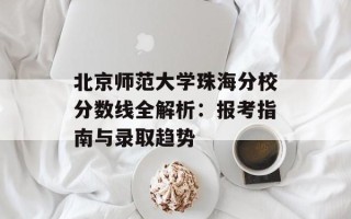 北京师范大学珠海分校分数线全解析：报考指南与录取趋势