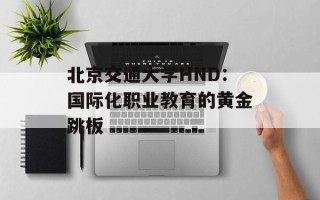 北京交通大学HND：国际化职业教育的黄金跳板