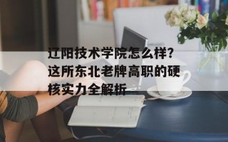 辽阳技术学院怎么样？这所东北老牌高职的硬核实力全解析