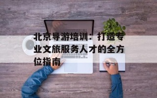 北京导游培训：打造专业文旅服务人才的全方位指南