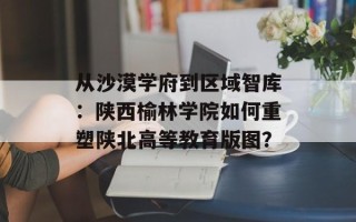 从沙漠学府到区域智库：陕西榆林学院如何重塑陕北高等教育版图？