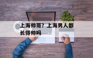 上海帅哥？上海男人都长得帅吗