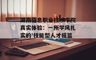 湖南信息职业技术学院真实体验：一所学风扎实的'技能型人才摇篮'