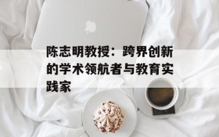 陈志明教授：跨界创新的学术领航者与教育实践家