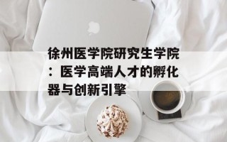 徐州医学院研究生学院：医学高端人才的孵化器与创新引擎