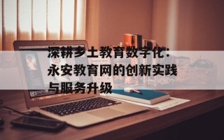 深耕乡土教育数字化：永安教育网的创新实践与服务升级