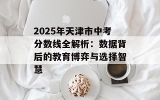 2025年天津市中考分数线全解析：数据背后的教育博弈与选择智慧