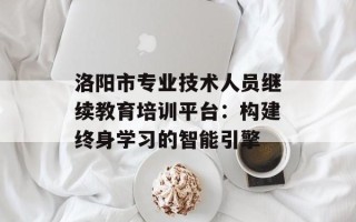 洛阳市专业技术人员继续教育培训平台：构建终身学习的智能引擎