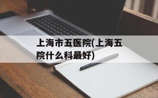 上海市五医院(上海五院什么科最好)