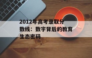 2012年高考录取分数线：数字背后的教育生态密码