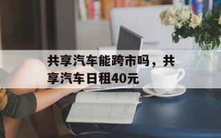 共享汽车能跨市吗，共享汽车日租40元
