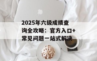 2025年六级成绩查询全攻略：官方入口+常见问题一站式解决