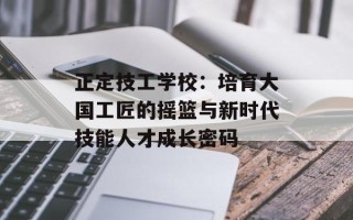 正定技工学校：培育大国工匠的摇篮与新时代技能人才成长密码