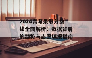 2024高考录取分数线全面解析：数据背后的趋势与志愿填报指南