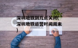 深圳地铁到几点关闭(深圳地铁运营时间周末)