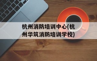 杭州消防培训中心(杭州华筑消防培训学校)
