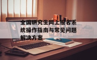 全国研究生网上报名系统操作指南与常见问题解决方案