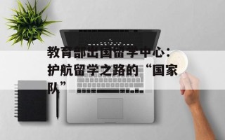 教育部出国留学中心：护航留学之路的“国家队”