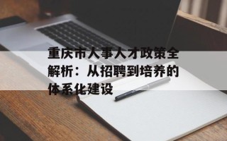 重庆市人事人才政策全解析：从招聘到培养的体系化建设