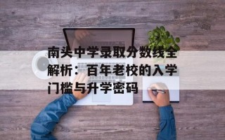 南头中学录取分数线全解析：百年老校的入学门槛与升学密码