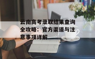 云南高考录取结果查询全攻略：官方渠道与注意事项详解