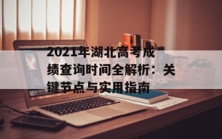 2021年湖北高考成绩查询时间全解析：关键节点与实用指南