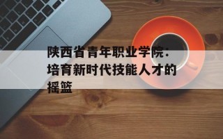 陕西省青年职业学院：培育新时代技能人才的摇篮