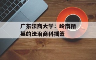 广东法商大学：岭南精英的法治商科摇篮
