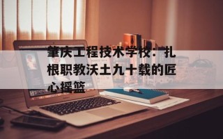 肇庆工程技术学校：扎根职教沃土九十载的匠心摇篮