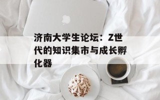 济南大学生论坛：Z世代的知识集市与成长孵化器