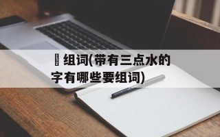 沘组词(带有三点水的字有哪些要组词)