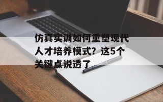 仿真实训如何重塑现代人才培养模式？这5个关键点说透了