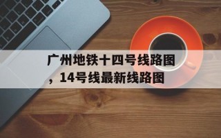 广州地铁十四号线路图，14号线最新线路图