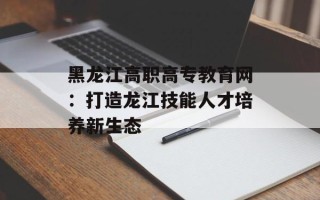 黑龙江高职高专教育网：打造龙江技能人才培养新生态