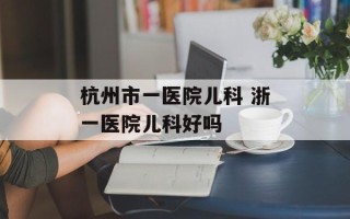 杭州市一医院儿科 浙一医院儿科好吗