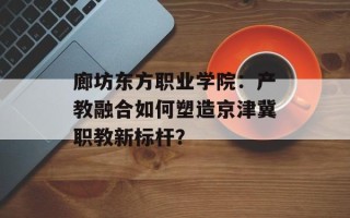 廊坊东方职业学院：产教融合如何塑造京津冀职教新标杆？