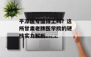 平凉医专值得上吗？这所甘肃老牌医学院的硬核实力解析