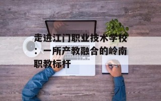 走进江门职业技术学校：一所产教融合的岭南职教标杆