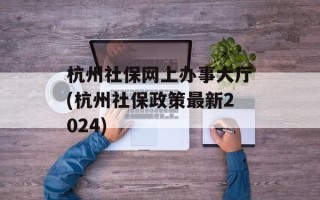 杭州社保网上办事大厅(杭州社保政策最新2024)