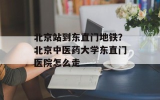 北京站到东直门地铁？北京中医药大学东直门医院怎么走