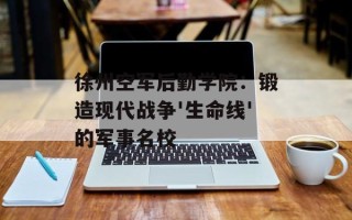 徐州空军后勤学院：锻造现代战争'生命线'的军事名校