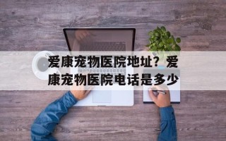 爱康宠物医院地址？爱康宠物医院电话是多少