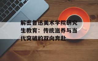 解密鲁迅美术学院研究生教育：传统滋养与当代突破的双向奔赴
