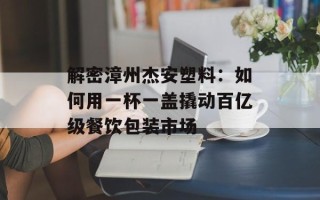 解密漳州杰安塑料：如何用一杯一盖撬动百亿级餐饮包装市场