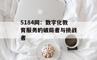 5184网：数字化教育服务的破局者与挑战者