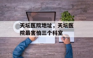 天坛医院地址，天坛医院最害怕三个科室